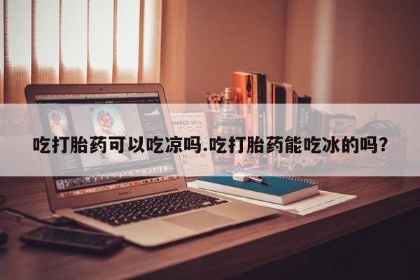 堕胎药微信吃打胎药可以吃凉吗.吃打胎药能吃冰的吗？
