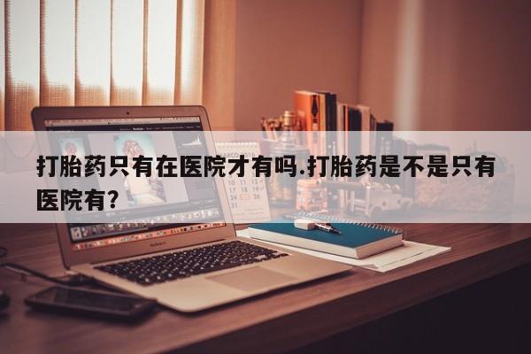 堕胎药微信打胎药只有在医院才有吗.打胎药是不是只有医院有？