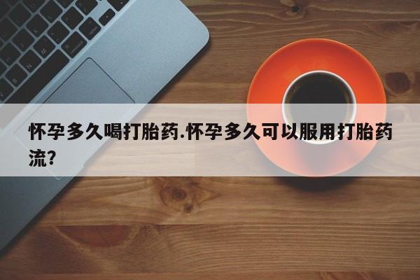 堕胎药微信怀孕多久喝打胎药.怀孕多久可以服用打胎药流？