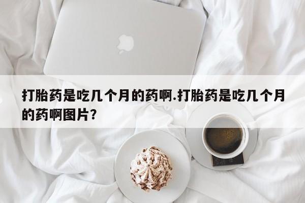 堕胎药微信打胎药是吃几个月的药啊.打胎药是吃几个月的药啊图片？