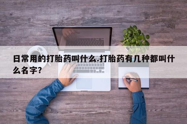 堕胎药微信日常用的打胎药叫什么.打胎药有几种都叫什么名字？