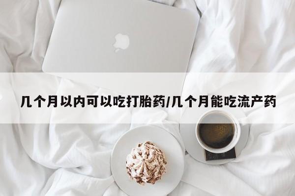 堕胎药微信几个月以内可以吃打胎药/几个月能吃流产药