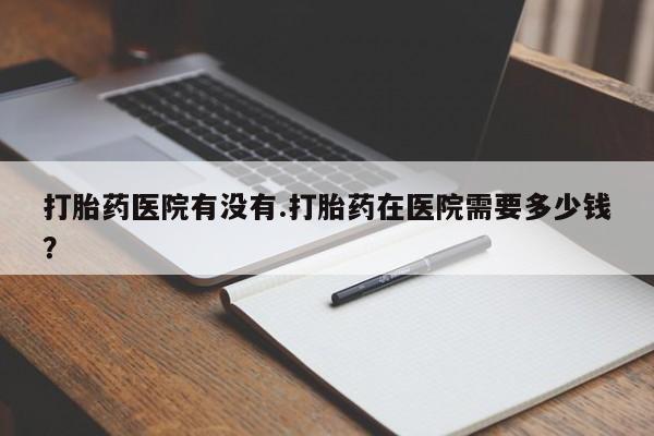堕胎药微信打胎药医院有没有.打胎药在医院需要多少钱？