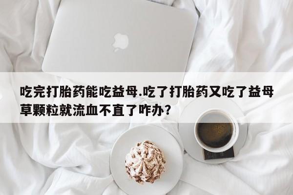 堕胎药微信吃完打胎药能吃益母.吃了打胎药又吃了益母草颗粒就流血不直了咋办？