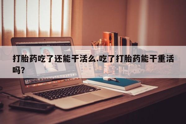 堕胎药微信打胎药吃了还能干活么.吃了打胎药能干重活吗？