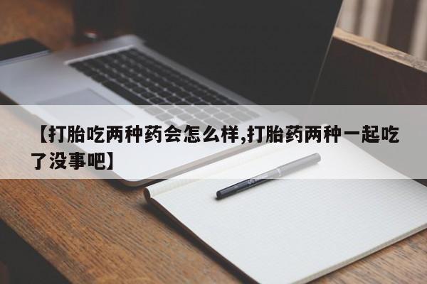 堕胎药微信【打胎吃两种药会怎么样,打胎药两种一起吃了没事吧】