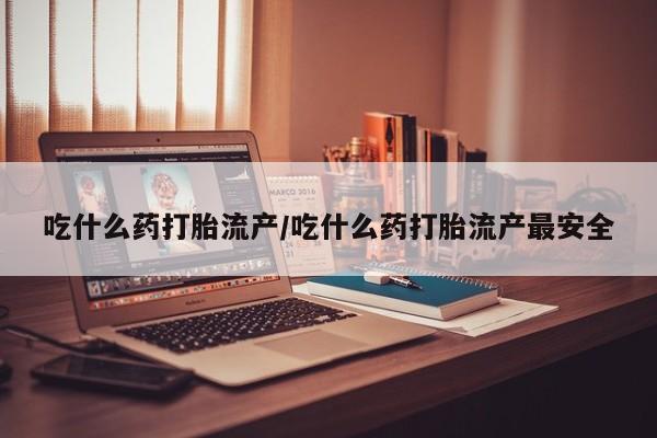 堕胎药微信吃什么药打胎流产/吃什么药打胎流产最安全