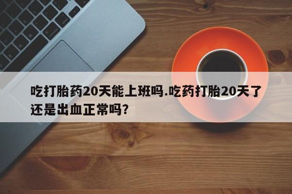 堕胎药微信吃打胎药20天能上班吗.吃药打胎20天了还是出血正常吗？
