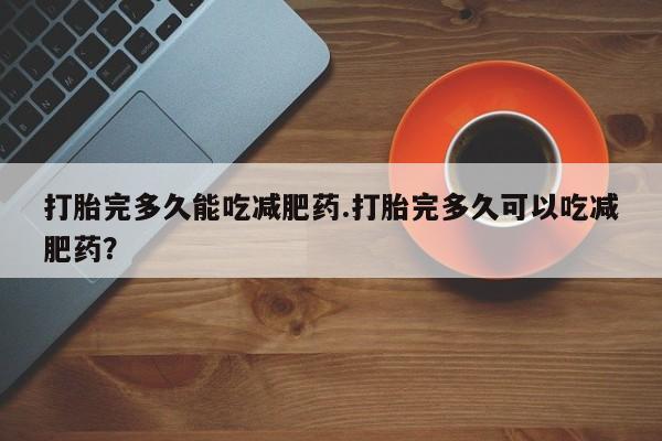 堕胎药微信打胎完多久能吃减肥药.打胎完多久可以吃减肥药？