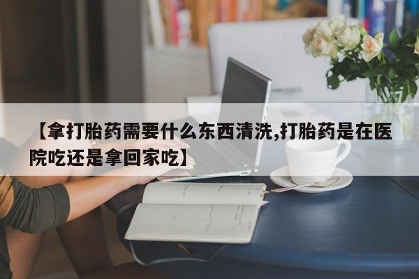 堕胎药微信【拿打胎药需要什么东西清洗,打胎药是在医院吃还是拿回家吃】