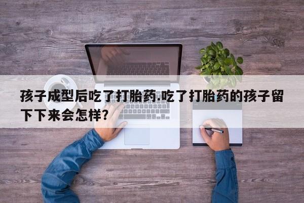 堕胎药微信孩子成型后吃了打胎药.吃了打胎药的孩子留下下来会怎样？