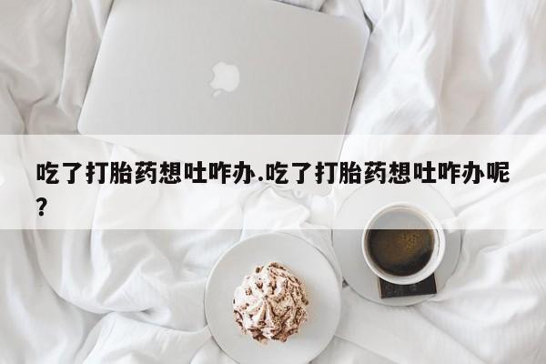 堕胎药微信吃了打胎药想吐咋办.吃了打胎药想吐咋办呢？