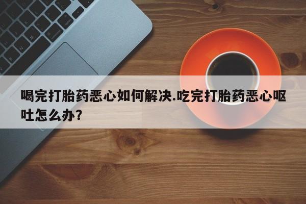 堕胎药微信喝完打胎药恶心如何解决.吃完打胎药恶心呕吐怎么办？