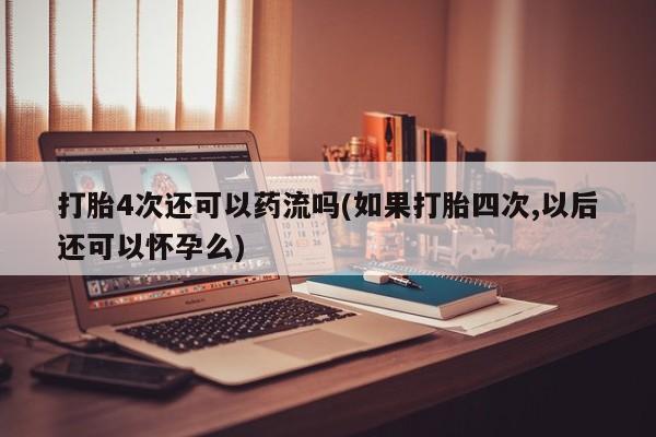 堕胎药微信打胎4次还可以药流吗(如果打胎四次,以后还可以怀孕么)