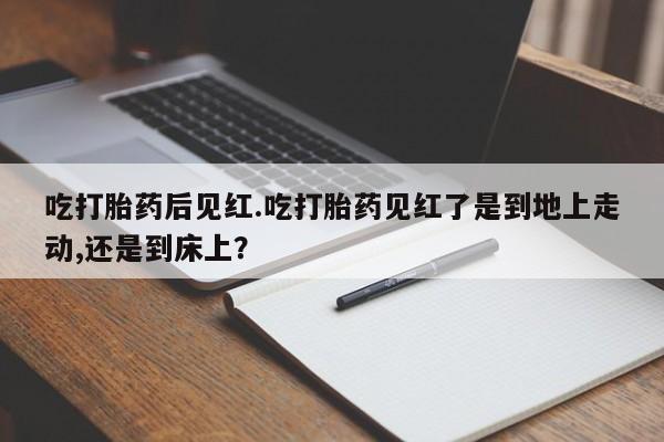 堕胎药微信吃打胎药后见红.吃打胎药见红了是到地上走动,还是到床上？