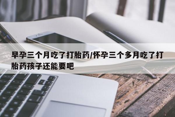堕胎药微信早孕三个月吃了打胎药/怀孕三个多月吃了打胎药孩子还能要吧