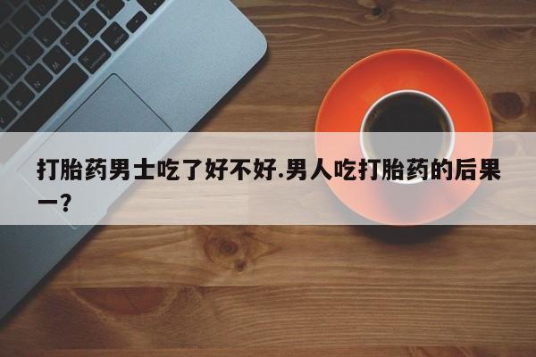 堕胎药微信打胎药男士吃了好不好.男人吃打胎药的后果一？