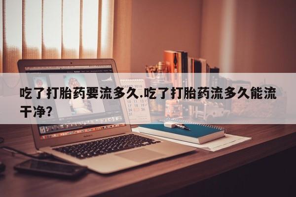 堕胎药微信吃了打胎药要流多久.吃了打胎药流多久能流干净？