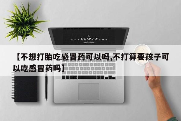 堕胎药微信【不想打胎吃感冒药可以吗,不打算要孩子可以吃感冒药吗】