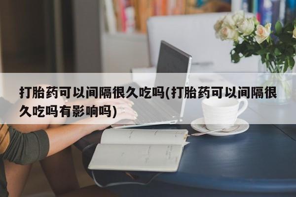 堕胎药微信打胎药可以间隔很久吃吗(打胎药可以间隔很久吃吗有影响吗)
