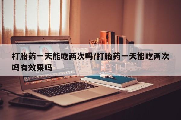 堕胎药微信打胎药一天能吃两次吗/打胎药一天能吃两次吗有效果吗