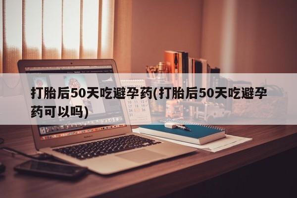 堕胎药微信打胎后50天吃避孕药(打胎后50天吃避孕药可以吗)