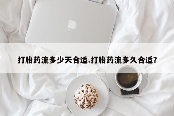 堕胎药微信打胎药流多少天合适.打胎药流多久合适？