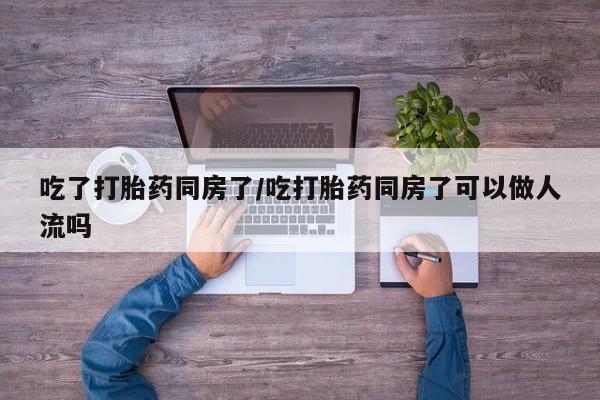 堕胎药微信吃了打胎药同房了/吃打胎药同房了可以做人流吗
