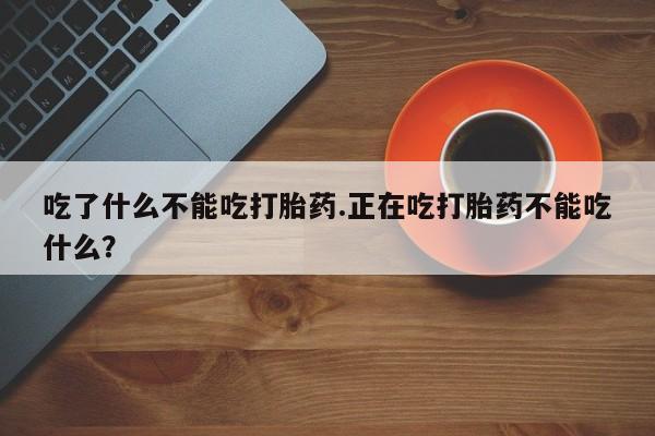 堕胎药微信吃了什么不能吃打胎药.正在吃打胎药不能吃什么？