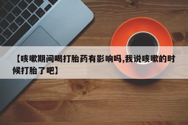 堕胎药微信【咳嗽期间喝打胎药有影响吗,我说咳嗽的时候打胎了吧】
