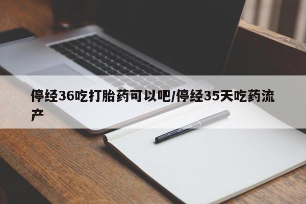 堕胎药微信停经36吃打胎药可以吧/停经35天吃药流产