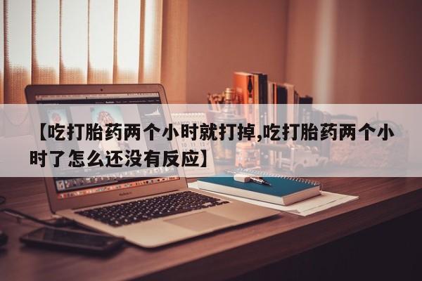 堕胎药微信【吃打胎药两个小时就打掉,吃打胎药两个小时了怎么还没有反应】