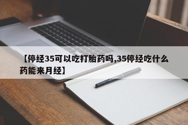 堕胎药微信【停经35可以吃打胎药吗,35停经吃什么药能来月经】