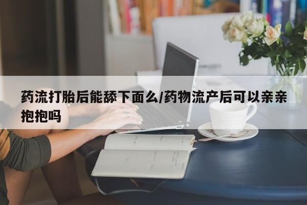 堕胎药微信药流打胎后能舔下面么/药物流产后可以亲亲抱抱吗