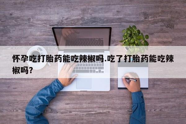 堕胎药微信怀孕吃打胎药能吃辣椒吗.吃了打胎药能吃辣椒吗？