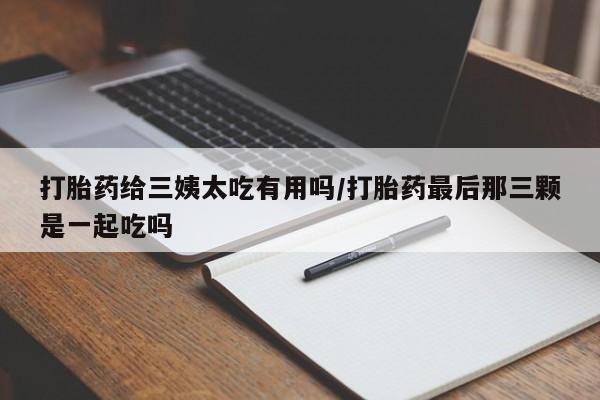 堕胎药微信打胎药给三姨太吃有用吗/打胎药最后那三颗是一起吃吗