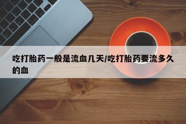 堕胎药微信吃打胎药一般是流血几天/吃打胎药要流多久的血