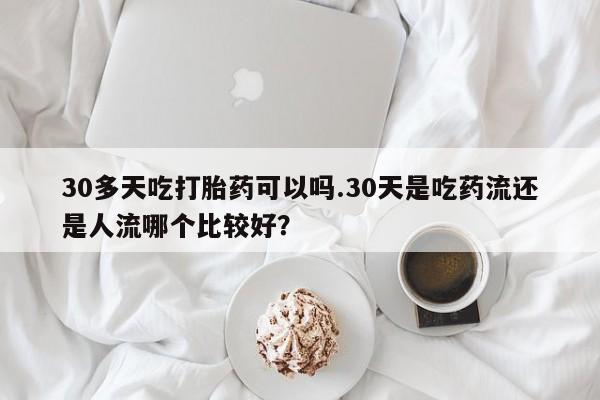 堕胎药微信30多天吃打胎药可以吗.30天是吃药流还是人流哪个比较好？
