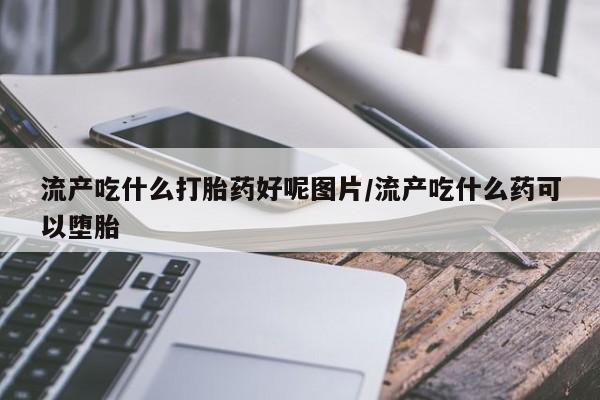 堕胎药微信流产吃什么打胎药好呢图片/流产吃什么药可以堕胎