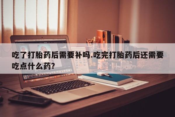堕胎药微信吃了打胎药后需要补吗.吃完打胎药后还需要吃点什么药？