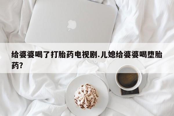 堕胎药微信给婆婆喝了打胎药电视剧.儿媳给婆婆喝堕胎药？