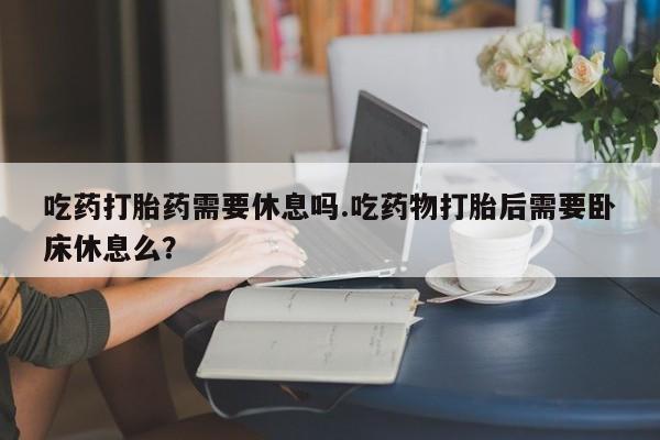 堕胎药微信吃药打胎药需要休息吗.吃药物打胎后需要卧床休息么？