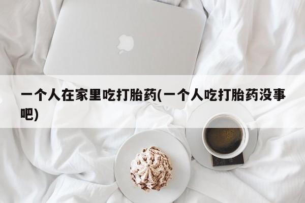 堕胎药微信一个人在家里吃打胎药(一个人吃打胎药没事吧)