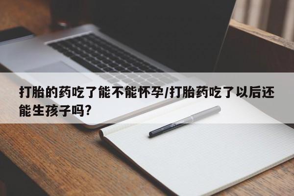堕胎药微信打胎的药吃了能不能怀孕/打胎药吃了以后还能生孩子吗?