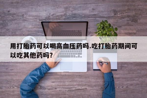 堕胎药微信用打胎药可以喝高血压药吗.吃打胎药期间可以吃其他药吗？