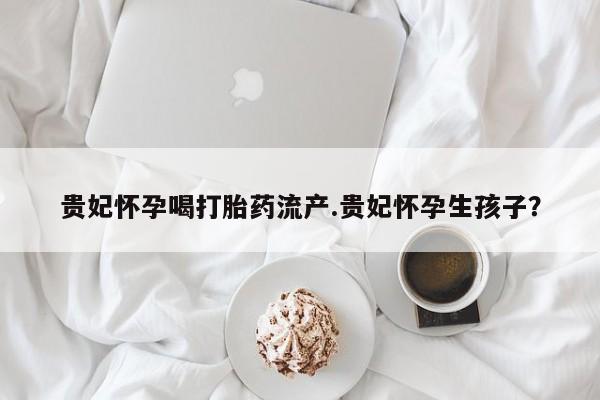 堕胎药微信贵妃怀孕喝打胎药流产.贵妃怀孕生孩子？