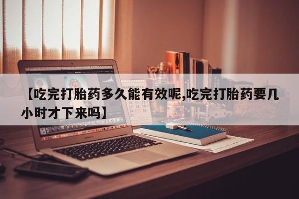 堕胎药微信【吃完打胎药多久能有效呢,吃完打胎药要几小时才下来吗】