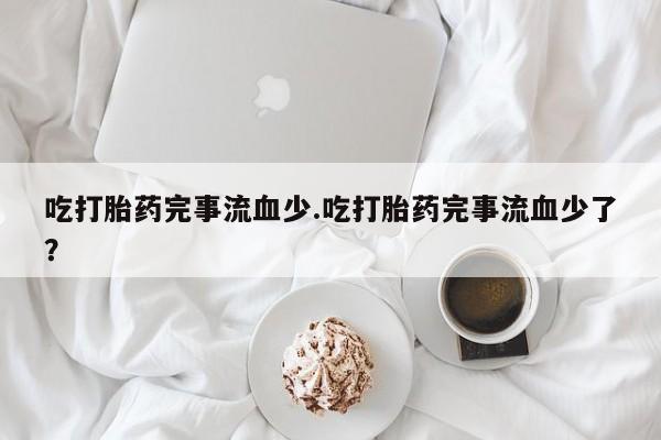 堕胎药微信吃打胎药完事流血少.吃打胎药完事流血少了？