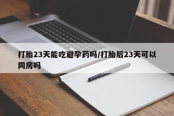 堕胎药微信打胎23天能吃避孕药吗/打胎后23天可以同房吗