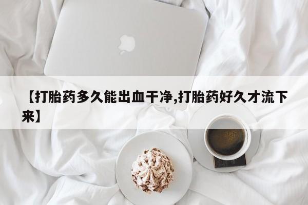 堕胎药微信【打胎药多久能出血干净,打胎药好久才流下来】
